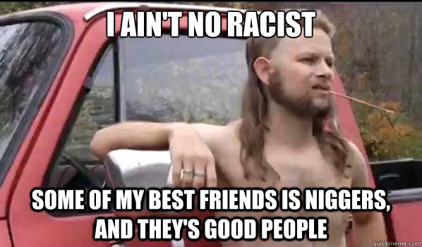 I ain't no racist some of my best friends is niggers,     and they's good people  Almost Politically Correct Redneck