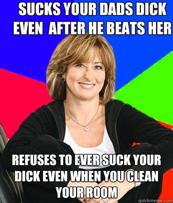 sucks your dads dick even  after he beats her refuses to ever suck your dick even when you clean your room  Sheltering Suburban Mom