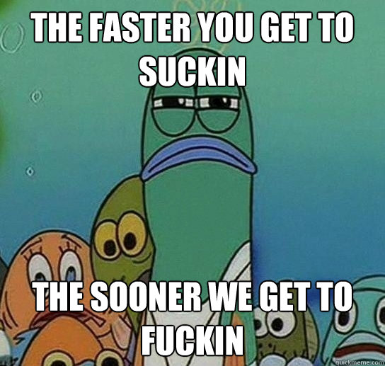 THE FASTER YOU GET TO SUCKIN THE SOONER WE GET TO FUCKIN  Serious fish SpongeBob