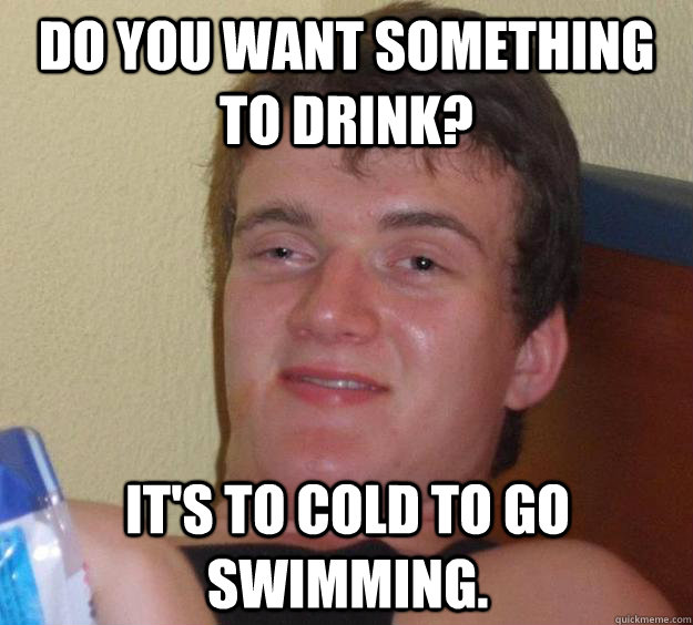 Do you want something to drink? it's to cold to go swimming.   10 Guy