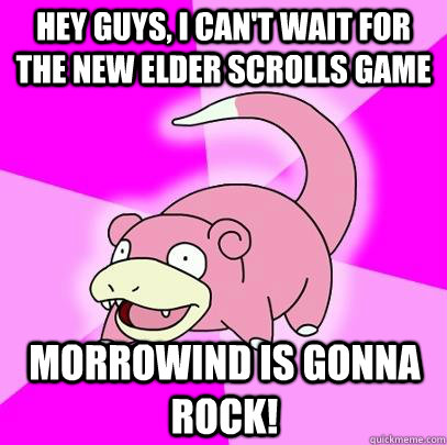 Hey guys, i can't wait for the new elder scrolls game morrowind is gonna rock!  Slowpoke