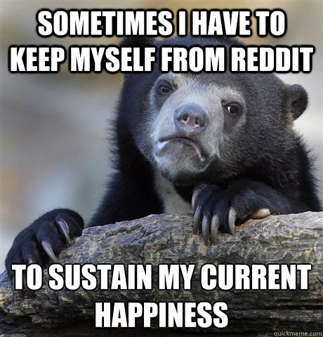 Sometimes i have to keep myself from reddit to sustain my current happiness - Sometimes i have to keep myself from reddit to sustain my current happiness  Misc