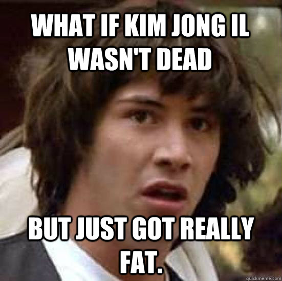 What if Kim Jong Il wasn't dead but just got really fat.  conspiracy keanu