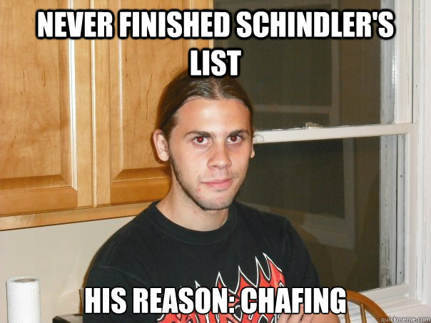 Never finished Schindler's List 
His Reason: Chafing - Never finished Schindler's List 
His Reason: Chafing  Misc