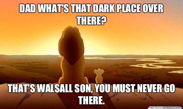 Dad what's that dark place over there? That's Walsall son, you must never go there.  Lion King Gladstone