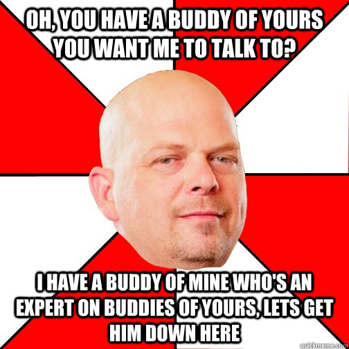 Oh, you have a buddy of yours you want me to talk to? I have a buddy of mine who's an expert on buddies of yours, lets get him down here  Pawn Star