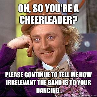 Oh, so you're a cheerleader? Please continue to tell me how irrelevant the band is to your dancing.  Condescending Wonka