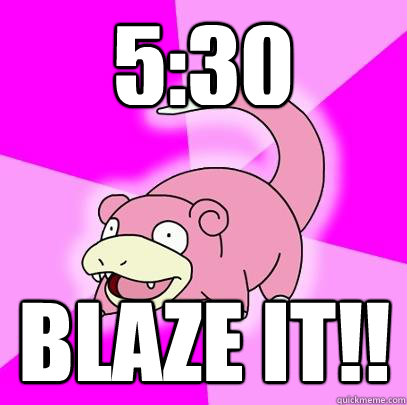 5:30 BLAZE IT!!  Slowpoke