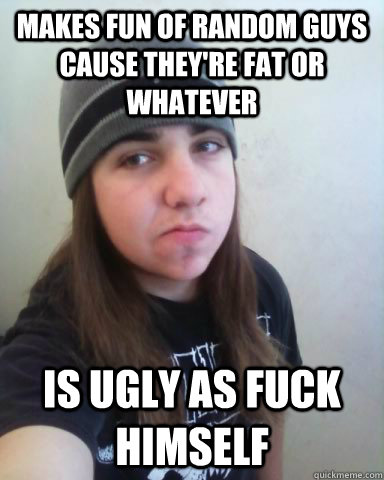 Makes fun of random guys cause they're fat or whatever is ugly as fuck himself - Makes fun of random guys cause they're fat or whatever is ugly as fuck himself  Scumbag Metalhead