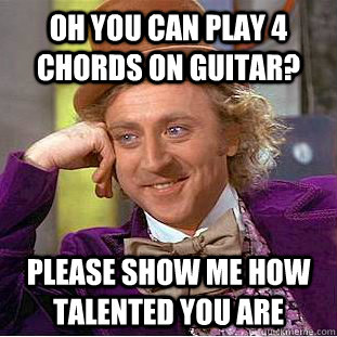 Oh you can play 4 chords on guitar? Please show me how talented you are  Condescending Wonka