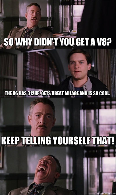 So why didn't you get a V8? The V6 has 312HP, gets great milage and is so cool. Keep telling yourself that!  - So why didn't you get a V8? The V6 has 312HP, gets great milage and is so cool. Keep telling yourself that!   JJ Jameson