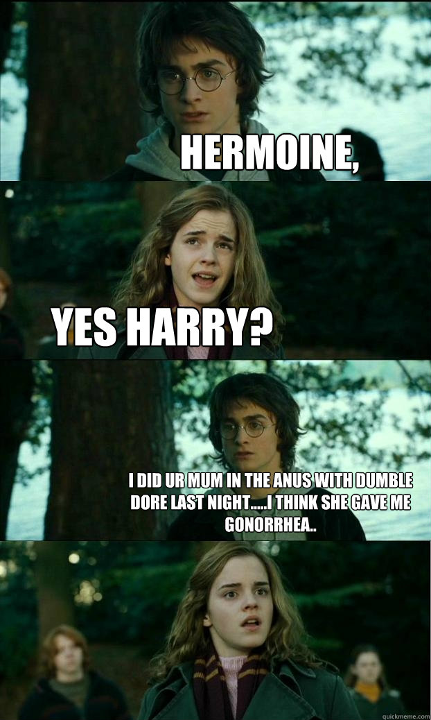 hermoine,   Yes harry? i did ur mum in the anus with dumble dore last night.....i think she gave me gonorrhea..  Horny Harry