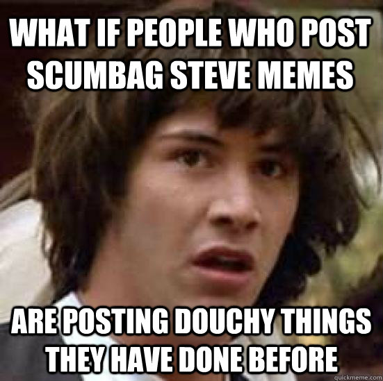 What if people who post scumbag steve memes are posting douchy things they have done before  conspiracy keanu