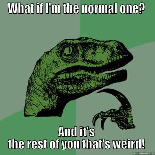 WHAT IF I'M THE NORMAL ONE? AND IT'S THE REST OF YOU THAT'S WEIRD! Philosoraptor