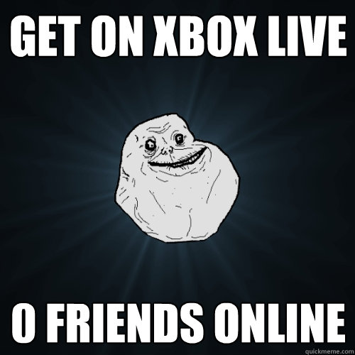 get on xbox live  0 friends online  Forever Alone