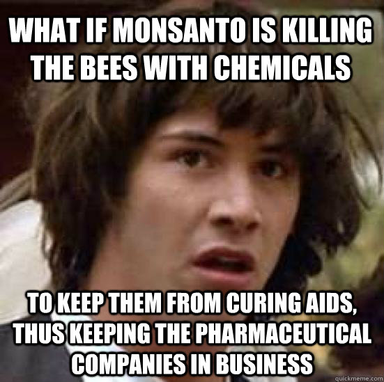 what if monsanto is killing the bees with chemicals to keep them from curing aids, thus keeping the pharmaceutical companies in business  conspiracy keanu