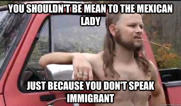 You shouldn't be mean to the mexican lady just because you don't speak immigrant  Almost Politically Correct Redneck