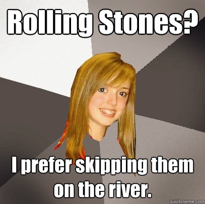 Rolling Stones? I prefer skipping them on the river.  Musically Oblivious 8th Grader