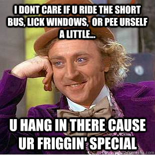 I dont care if u ride the short bus, lick windows,  or pee urself a little... u hang in there cause ur friggin' special - I dont care if u ride the short bus, lick windows,  or pee urself a little... u hang in there cause ur friggin' special  Condescending Wonka