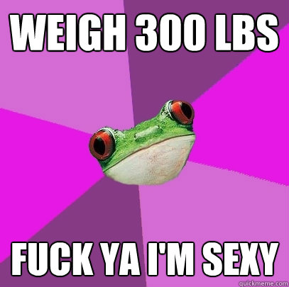 weigh 300 lbs Fuck ya i'm sexy  Foul Bachelorette Frog