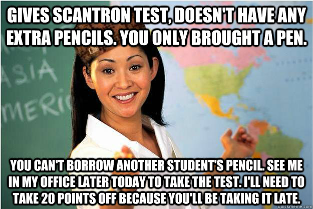 Gives Scantron Test, doesn't have any extra pencils. You only brought a pen. You can't borrow another student's pencil. See me in my office later today to take the test. I'll need to take 20 points off because you'll be taking it late. - Gives Scantron Test, doesn't have any extra pencils. You only brought a pen. You can't borrow another student's pencil. See me in my office later today to take the test. I'll need to take 20 points off because you'll be taking it late.  Scumbag Teacher