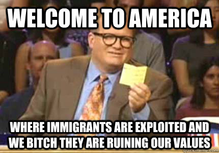 WELCOME to America Where immigrants are exploited and we bitch they are ruining our values  Whose Line