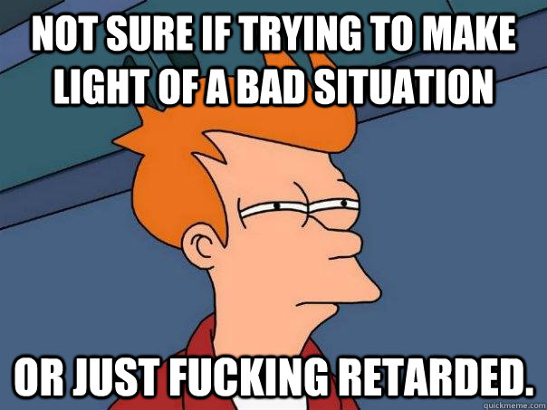 Not sure if trying to make light of a bad situation Or just fucking retarded.  Futurama Fry