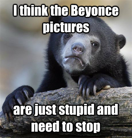 I think the Beyonce pictures are just stupid and need to stop  Confession Bear