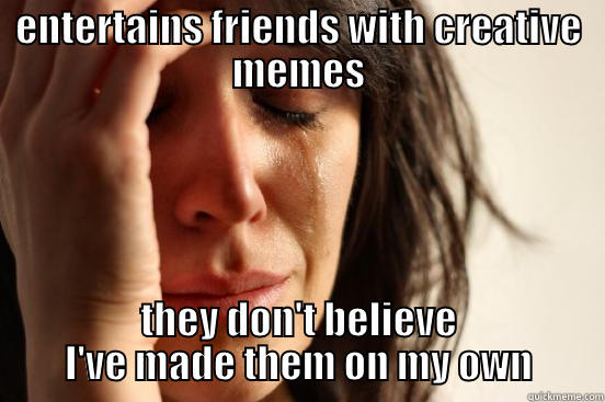 ENTERTAINS FRIENDS WITH CREATIVE MEMES THEY DON'T BELIEVE I'VE MADE THEM ON MY OWN First World Problems