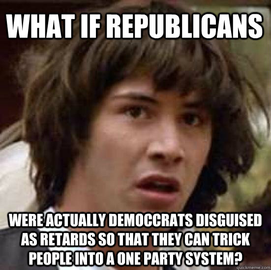 What if Republicans were actually democcrats disguised as retards so that they can trick people into a one party system?  conspiracy keanu