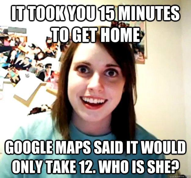 It took you 15 minutes to get home Google maps said it would only take 12. Who is she?  Overly Attached Girlfriend