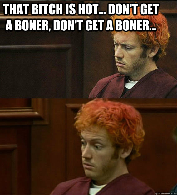 THAT BITCH IS HOT... DON'T GET A BONER, DON'T GET A BONER...  - THAT BITCH IS HOT... DON'T GET A BONER, DON'T GET A BONER...   James holmes oh right