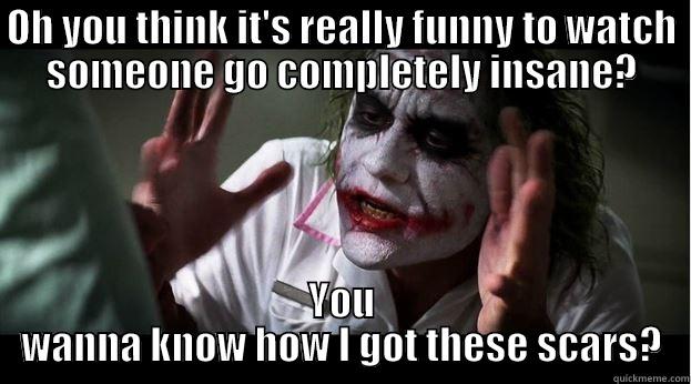 Think it's funny - OH YOU THINK IT'S REALLY FUNNY TO WATCH SOMEONE GO COMPLETELY INSANE? YOU WANNA KNOW HOW I GOT THESE SCARS? Joker Mind Loss