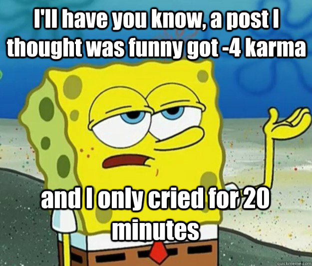 I'll have you know, a post I thought was funny got -4 karma and I only cried for 20 minutes - I'll have you know, a post I thought was funny got -4 karma and I only cried for 20 minutes  How tough am I