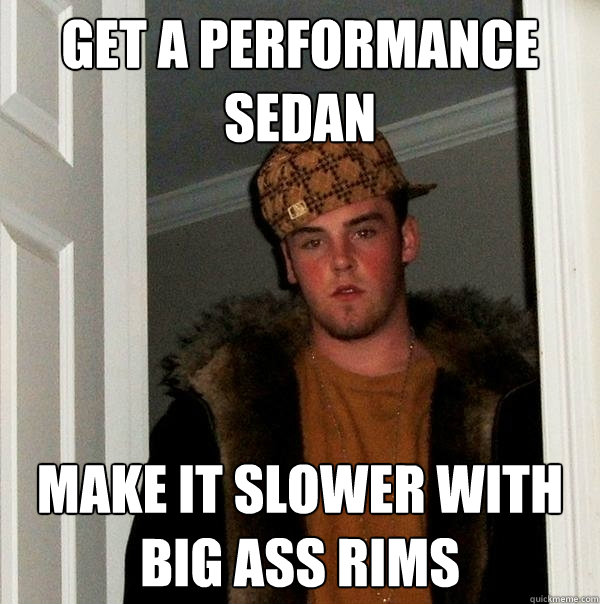 get a performance sedan make it slower with big ass rims  Scumbag Steve