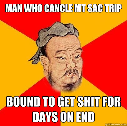 man who cancle mt sac trip bound to get shit for days on end  Confucius says