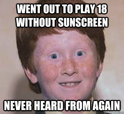 Went out to play 18 without sunscreen Never heard from again  Over Confident Ginger