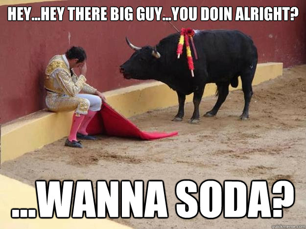 Hey...hey there big guy...you doin alright? ...Wanna Soda? - Hey...hey there big guy...you doin alright? ...Wanna Soda?  bullfight