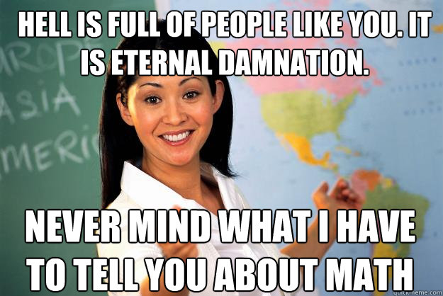 hell is full of people like you. it is eternal damnation. never mind what i have to tell you about math  Unhelpful High School Teacher