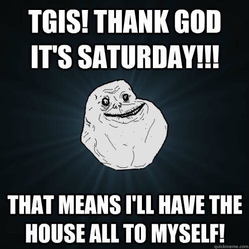 TGIS! Thank God It's saturday!!! that means i'll have the house all to myself!  Forever Alone