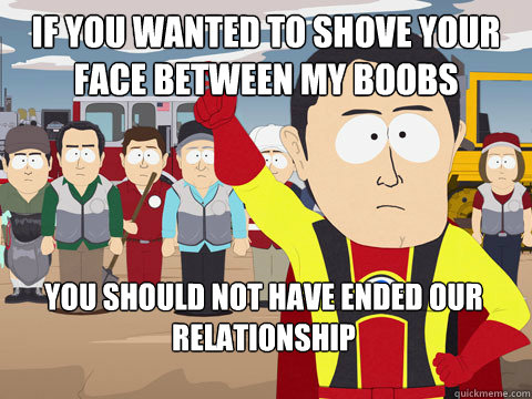 if you wanted to shove your face between my boobs you should not have ended our relationship  