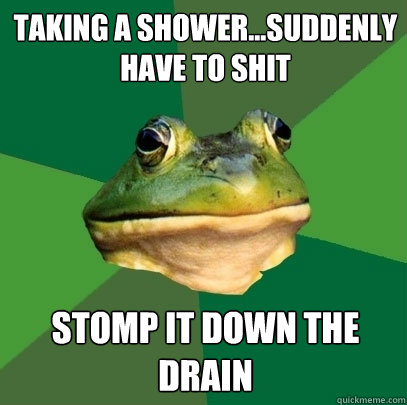 Taking a shower...Suddenly have to shit Stomp it down the drain  Foul Bachelor Frog