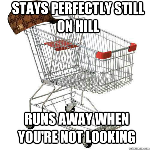 Stays perfectly still on hill runs away when you're not looking  Scumbag shopping cart