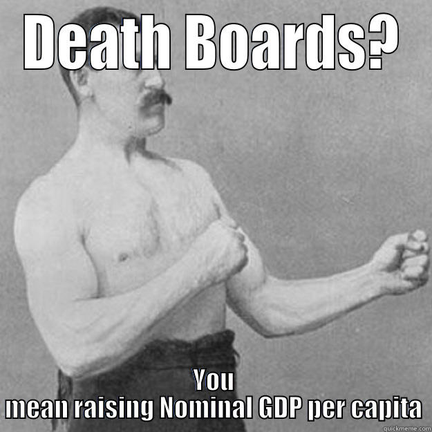 DEATH BOARDS? YOU MEAN RAISING NOMINAL GDP PER CAPITA overly manly man