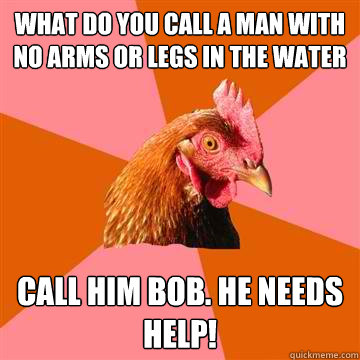 What do you call a man with no arms or legs in the water Call him Bob. He needs help!  Anti-Joke Chicken