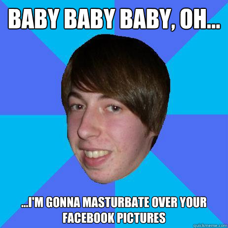 Baby baby baby, oh... ...i'm gonna masturbate over your facebook pictures - Baby baby baby, oh... ...i'm gonna masturbate over your facebook pictures  Creepy Bieber Fan