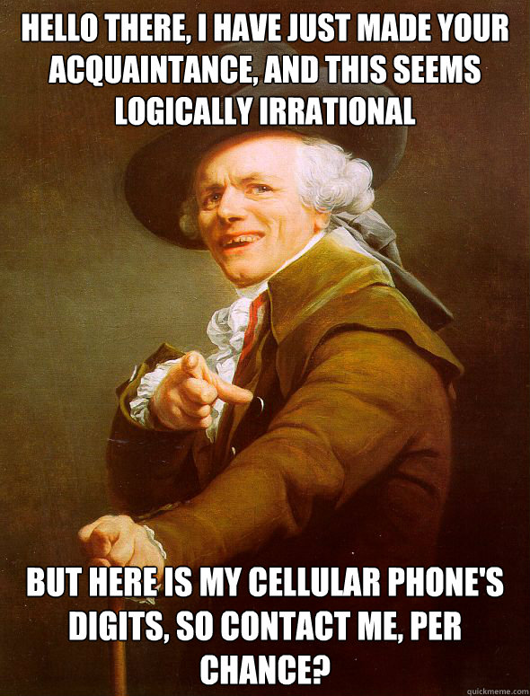 Hello there, I have just made your acquaintance, and this seems logically irrational but here is my cellular phone's digits, so contact me, per chance?  Joseph Ducreux