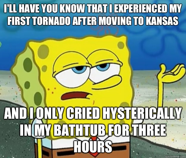 I'll have you know that I experienced my first Tornado after moving to Kansas  And I only cried hysterically in my bathtub for three hours - I'll have you know that I experienced my first Tornado after moving to Kansas  And I only cried hysterically in my bathtub for three hours  Tough Spongebob