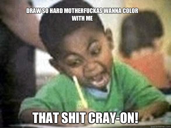 Draw so hard motherfuckas wanna color with me THAT SHIT CRAY-ON!  