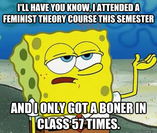 I'll have you know, I attended a feminist theory course this semester and I only got a boner in class 57 times.  Tough Spongebob